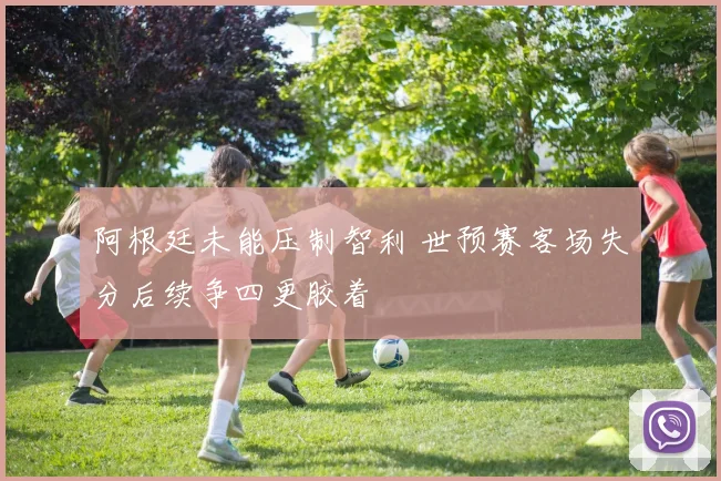 阿根廷未能压制智利 世预赛客场失分后续争四更胶着