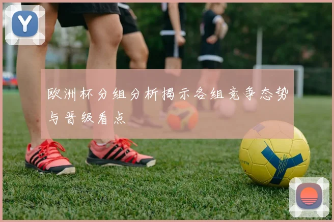 欧洲杯分组分析揭示各组竞争态势与晋级看点