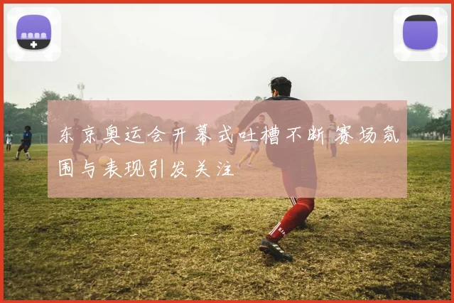 东京奥运会开幕式吐槽不断 赛场氛围与表现引发关注