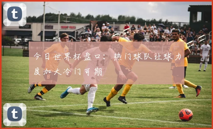今日世界杯盘口：热门球队让球力度加大冷门可期