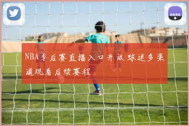 NBA季后赛直播入口开放 球迷多渠道观看后续赛程