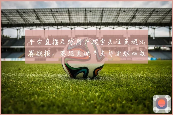 平台直播足球用户搜索关注英超比赛战报，赛场关键节点与进球回放影响观赛体验