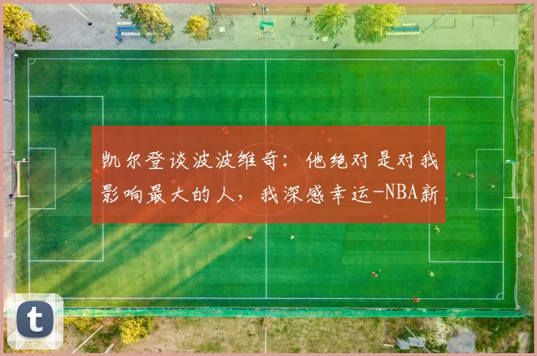 凯尔登谈波波维奇：他绝对是对我影响最大的人，我深感幸运-NBA新闻
