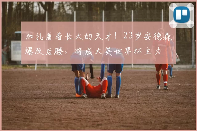 加扎看着长大的天才！23岁安德森爆改后腰，将成大英世界杯主力