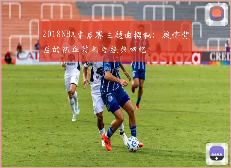 2018NBA季后赛主题曲揭秘：旋律背后的热血时刻与经典回忆