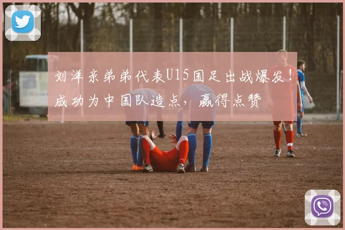 刘洋亲弟弟代表U15国足出战爆发！成功为中国队造点，赢得点赞