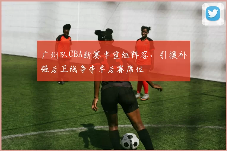 广州队CBA新赛季重组阵容,引援补强后卫线争夺季后赛席位