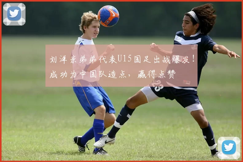 刘洋亲弟弟代表U15国足出战爆发！成功为中国队造点，赢得点赞