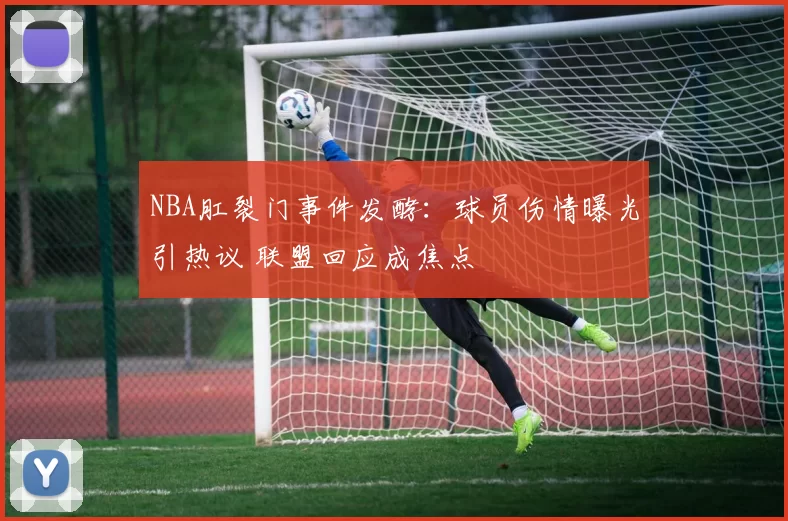 NBA肛裂门事件发酵：球员伤情曝光引热议 联盟回应成焦点