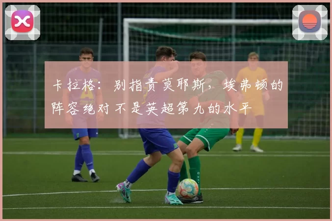 卡拉格：别指责莫耶斯，埃弗顿的阵容绝对不是英超第九的水平