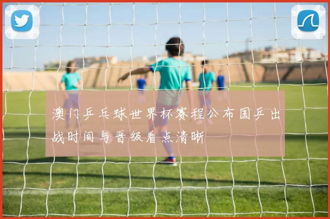 澳门乒乓球世界杯赛程公布国乒出战时间与晋级看点清晰