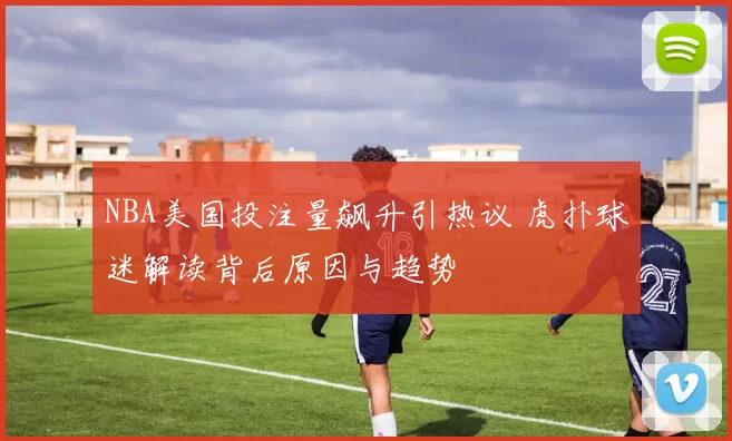 NBA美国投注量飙升引热议 虎扑球迷解读背后原因与趋势