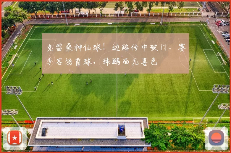 克雷桑神仙球！边路传中破门，赛季客场首球，韩鹏面无喜色