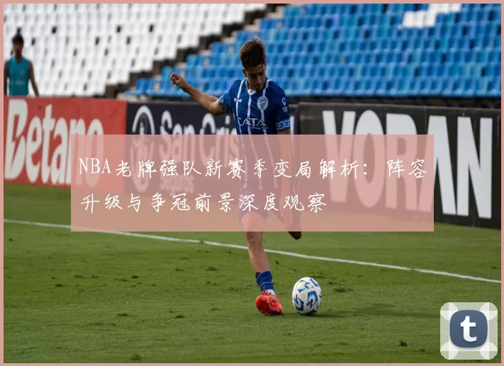 NBA老牌强队新赛季变局解析:阵容升级与争冠前景深度观察