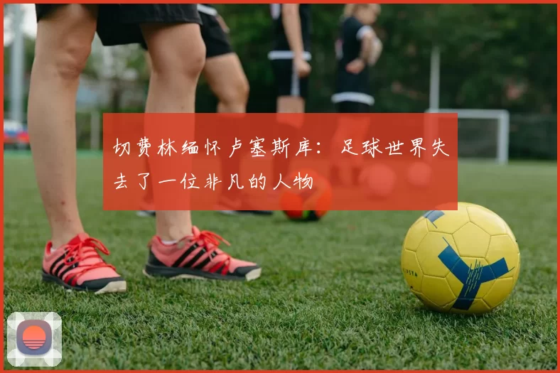 切费林缅怀卢塞斯库：足球世界失去了一位非凡的人物