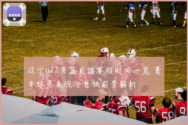 辽宁u22男篮直播赛程时间一览 青年球员表现与晋级前景解析