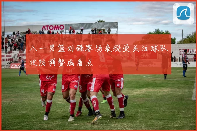 八一男篮刘强赛场表现受关注球队攻防调整成看点