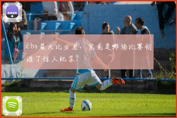 cba最大比分差，究竟是哪场比赛创造了惊人纪录？