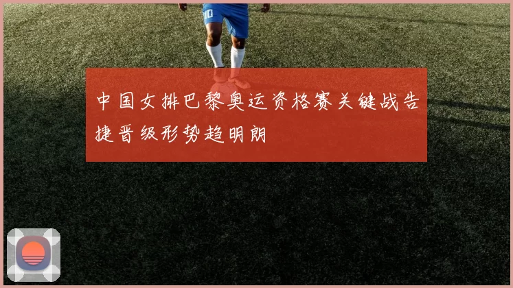 中国女排巴黎奥运资格赛关键战告捷晋级形势趋明朗