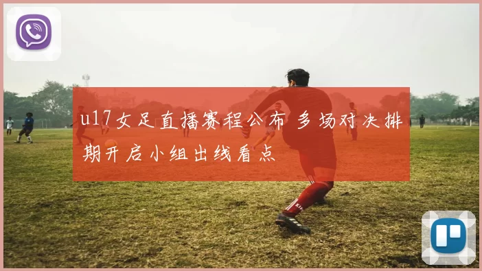 u17女足直播赛程公布 多场对决排期开启小组出线看点