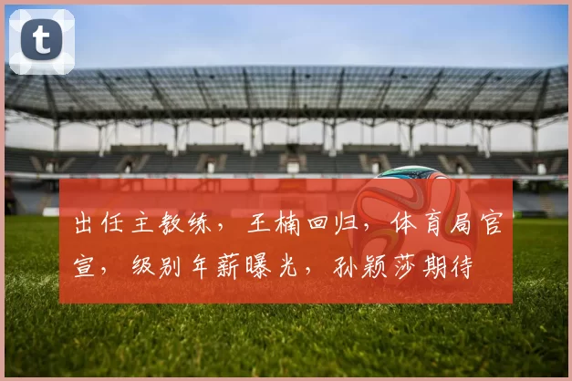出任主教练,王楠回归,体育局官宣,级别年薪曝光,孙颖莎期待