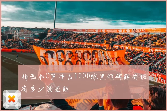 梅西和C罗冲击1000球里程碑距离仍有多少场差距