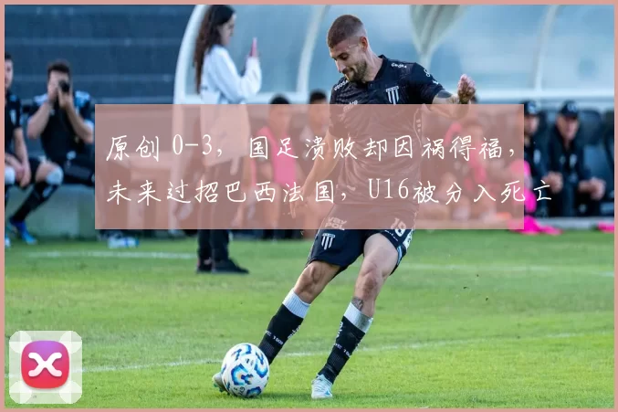 原创 0-3，国足溃败却因祸得福，未来过招巴西法国，U16被分入死亡之组