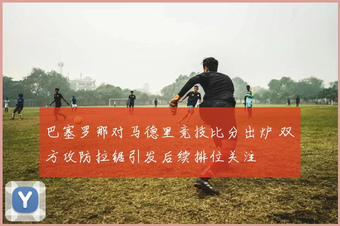 巴塞罗那对马德里竞技比分出炉 双方攻防拉锯引发后续排位关注