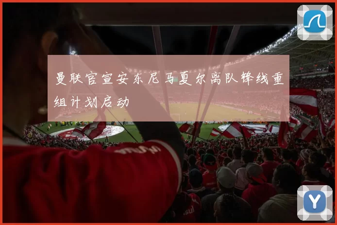 曼联官宣安东尼马夏尔离队锋线重组计划启动