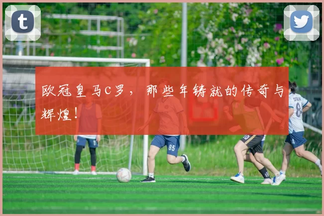 欧冠皇马c罗，那些年铸就的传奇与辉煌！