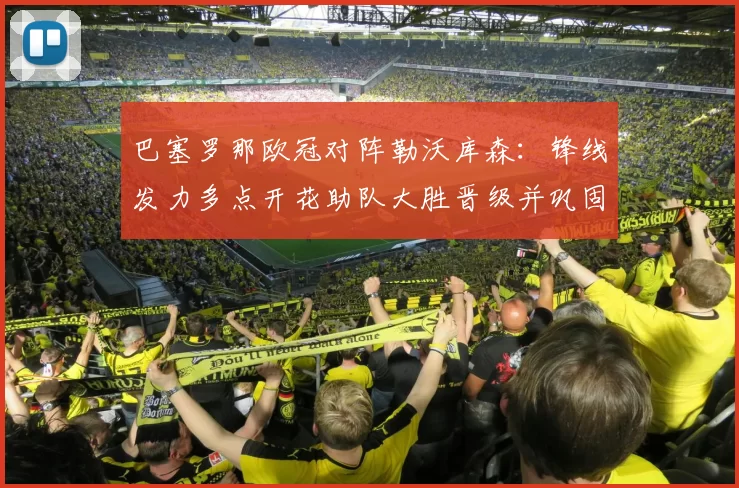 巴塞罗那欧冠对阵勒沃库森：锋线发力多点开花助队大胜晋级并巩固出线优势