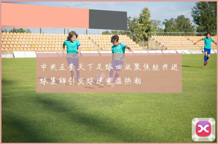 中央五套天下足球回放聚焦经典进球集锦引发球迷重温热潮