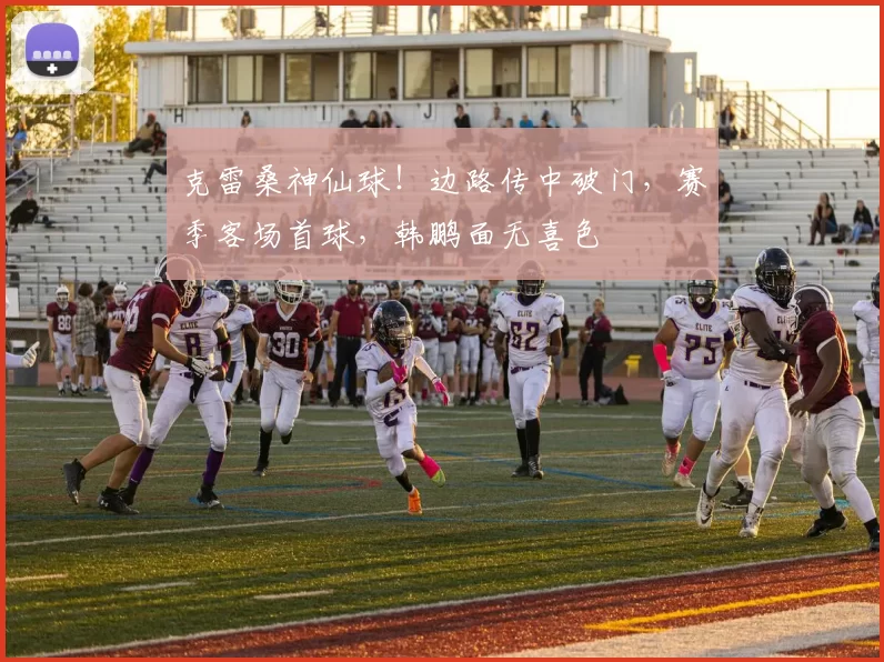 克雷桑神仙球！边路传中破门，赛季客场首球，韩鹏面无喜色