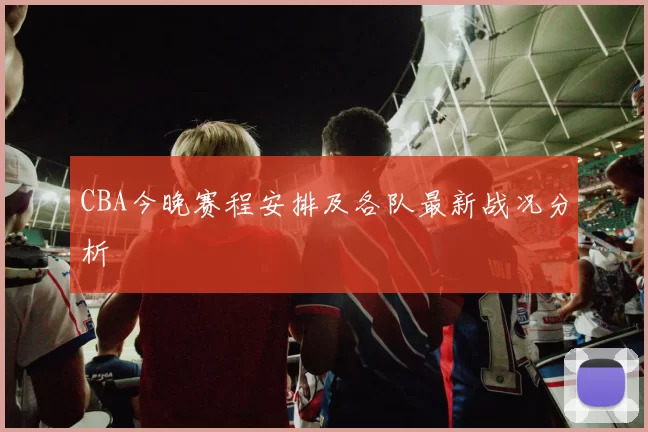 CBA今晚赛程安排及各队最新战况分析