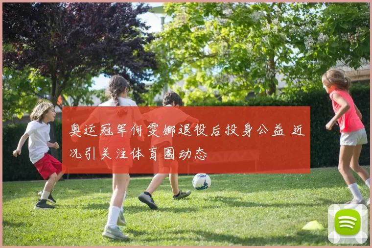 奥运冠军何雯娜退役后投身公益 近况引关注体育圈动态