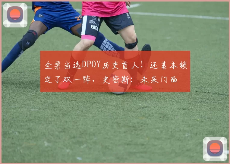 全票当选DPOY历史首人！还基本锁定了双一阵，史密斯：未来门面