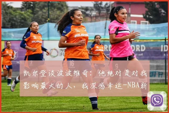 凯尔登谈波波维奇：他绝对是对我影响最大的人，我深感幸运-NBA新闻