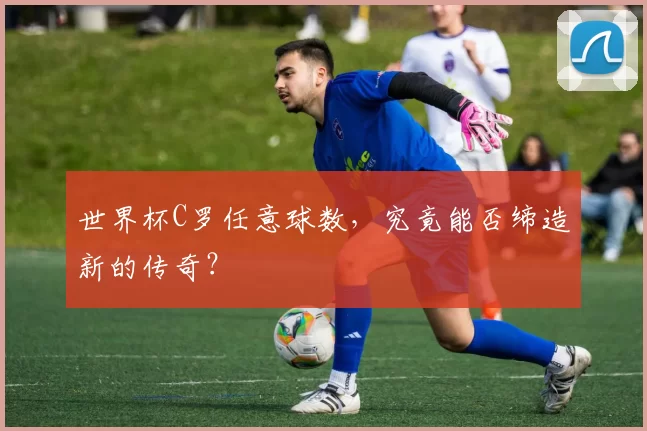 世界杯C罗任意球数，究竟能否缔造新的传奇？