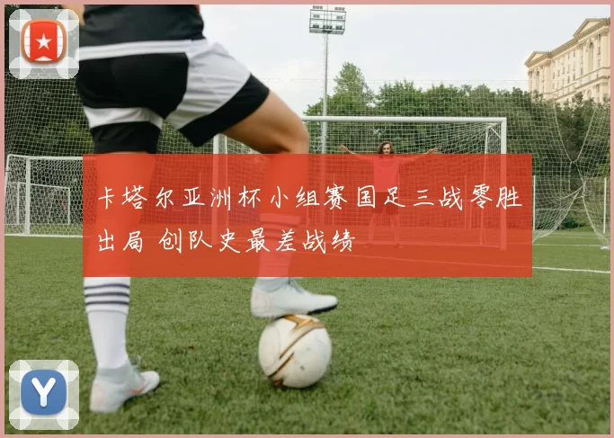 卡塔尔亚洲杯小组赛国足三战零胜出局 创队史最差战绩