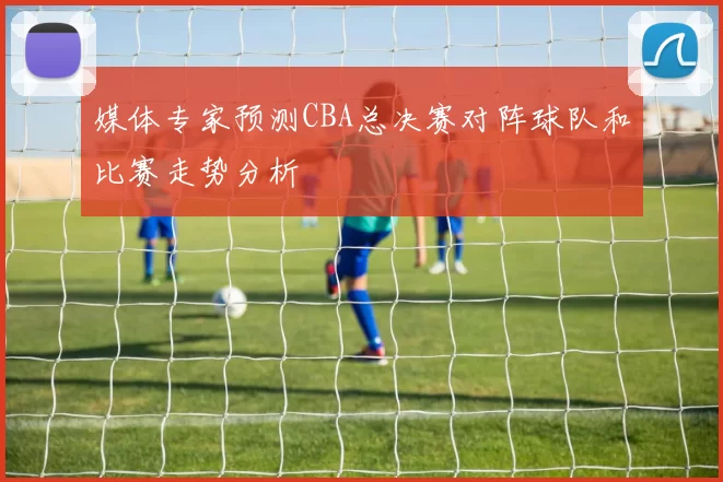 媒体专家预测CBA总决赛对阵球队和比赛走势分析