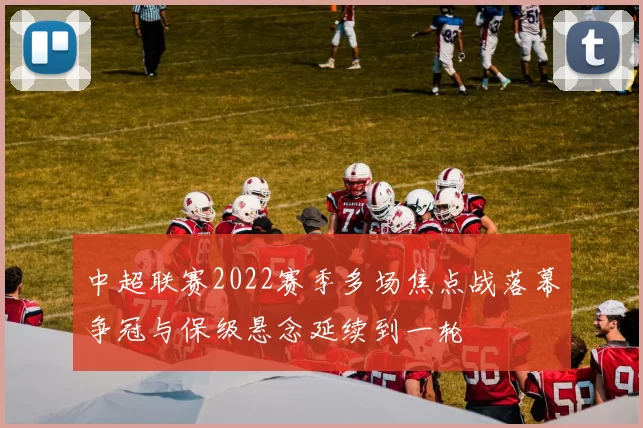 中超联赛2022赛季多场焦点战落幕争冠与保级悬念延续到一轮