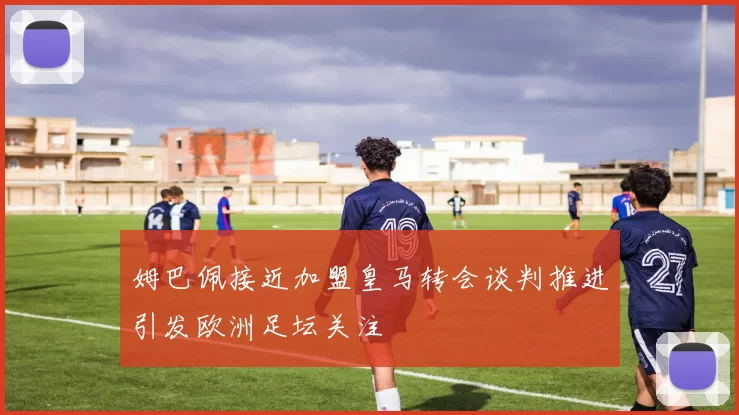 姆巴佩接近加盟皇马转会谈判推进引发欧洲足坛关注