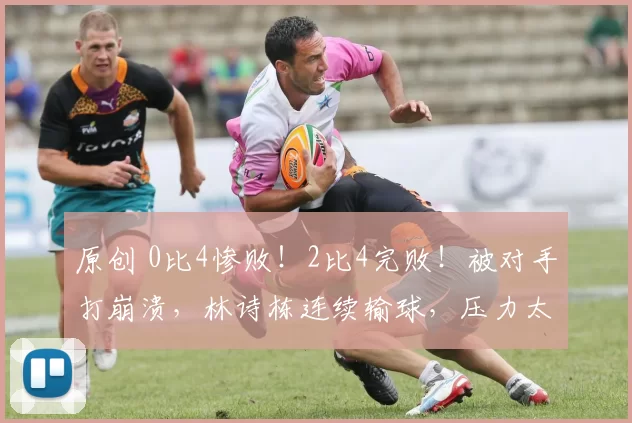 原创 0比4惨败！2比4完败！被对手打崩溃，林诗栋连续输球，压力太大了