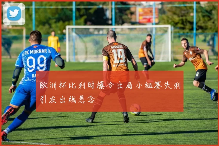 欧洲杯比利时爆冷出局小组赛失利引发出线悬念