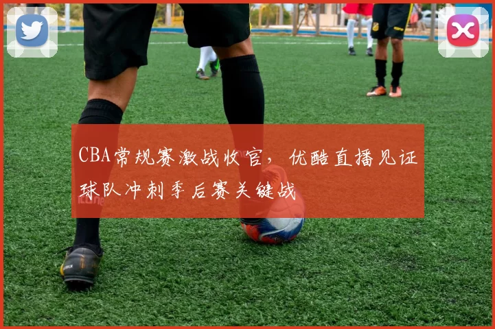 CBA常规赛激战收官，优酷直播见证球队冲刺季后赛关键战