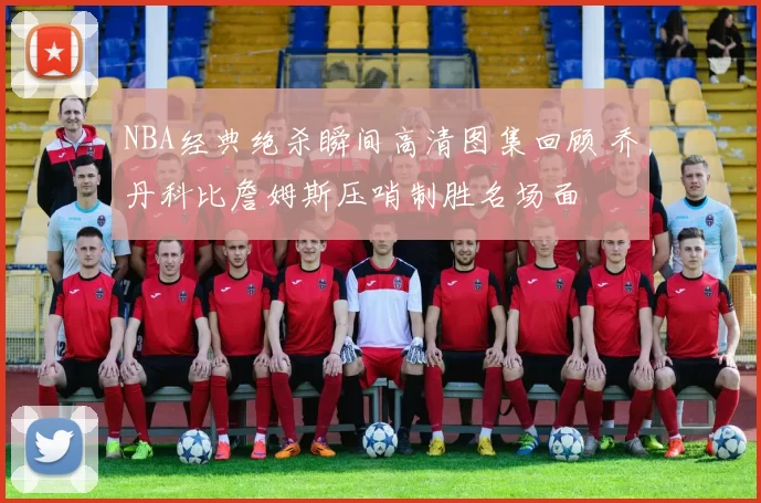 NBA经典绝杀瞬间高清图集回顾 乔丹科比詹姆斯压哨制胜名场面