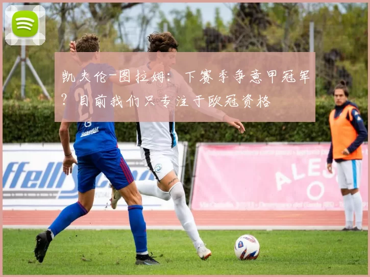 凯夫伦-图拉姆：下赛季争意甲冠军？目前我们只专注于欧冠资格