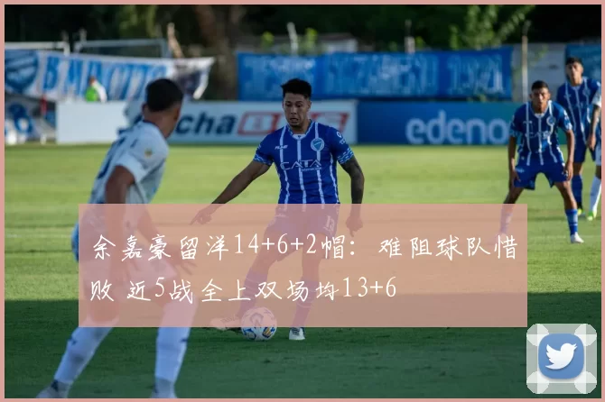 余嘉豪留洋14+6+2帽：难阻球队惜败 近5战全上双场均13+6