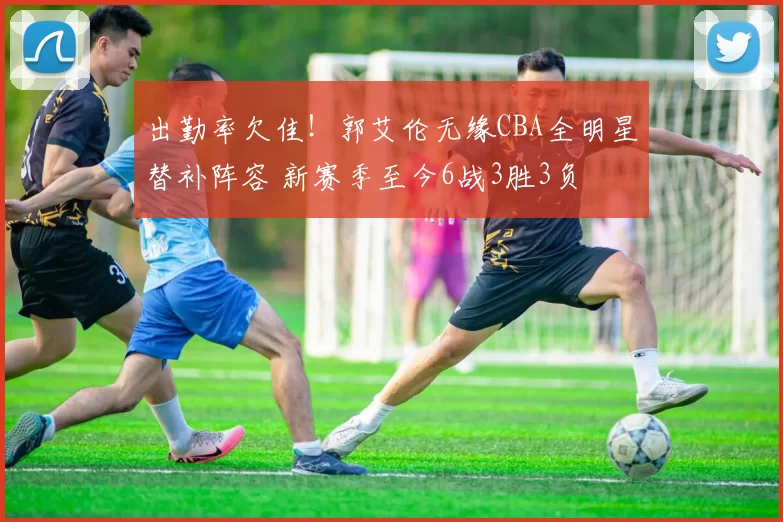 出勤率欠佳!郭艾伦无缘CBA全明星替补阵容 新赛季至今6战3胜3负