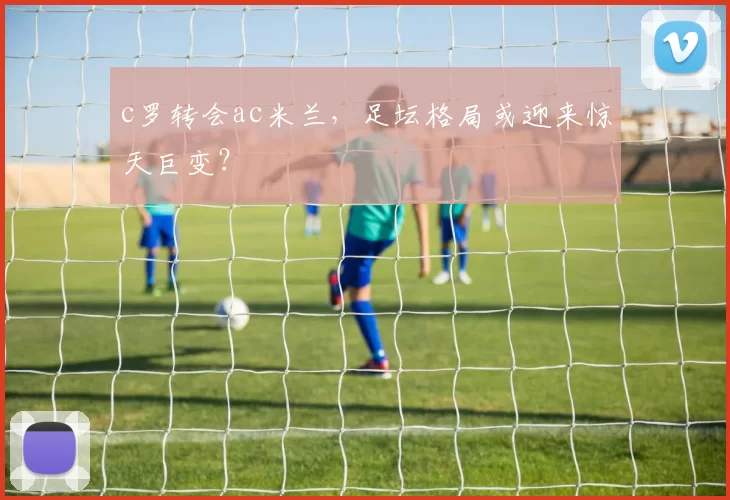 c罗转会ac米兰,足坛格局或迎来惊天巨变?